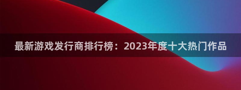 新宝GG官网注册平台：最新游戏发行商排行榜：2023年度十大热门作品