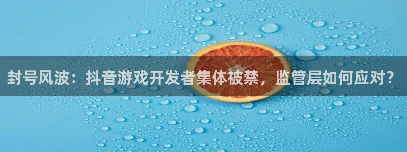 新宝GG官网客服电话：封号风波：抖音游戏开发者集体被禁，监管层如何应对？