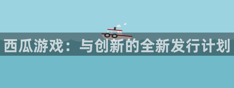 长沙新宝GG子电子商务有限公司：西瓜游戏：与创新的全新发行计划